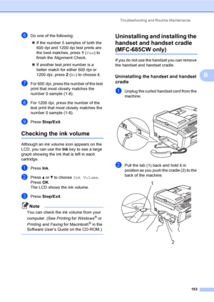 Page 169
Troubleshooting and Routine Maintenance153
B
fDo one of the following:„ If the number 5 samples of both the 
600 dpi and 1200 dpi test prints are 
the best matches, press  1 ( Yes ) to 
finish the Alignment Check.
„ If another test print number is a 
better match for either 600 dpi or 
1200 dpi, press  2 ( No ) to choose it.
gFor 600 dpi, press the number of the test 
print that most closely matches the 
number 0 sample (1-8).
hFor 1200 dpi, press the number of the 
test print that most closely matches...