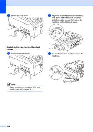 Page 170
154
cAttach the side cover. 
Installing the handset and handset 
cradle
B
aRemove the side cover. 
Note
If you cannot open the cover with your 
hand, use a coin to open it.
 
bAlign the recessed arrows on the cradle 
with those on the machine, and then 
slide the cradle toward the front of the 
machine until it clicks into place.
 
cConnect the curled handset cord to the 
machine.
 
 