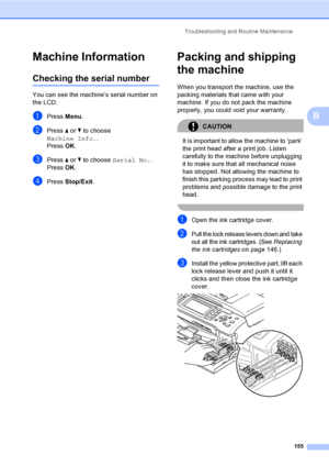 Page 171
Troubleshooting and Routine Maintenance155
B
Machine InformationB
Checking the serial numberB
You can see the machine’s serial number on 
the LCD.
aPress Menu.
bPress  a or  b to choose 
Machine Info. .
Press  OK.
cPress  a or  b to choose  Serial No. .
Press  OK.
dPress  Stop/Exit .
Packing and shipping 
the machine
B
When you transport the machine, use the 
packing materials that came with your 
machine. If you do not pack the machine 
properly, you could void your warranty.
CAUTION 
It is important...