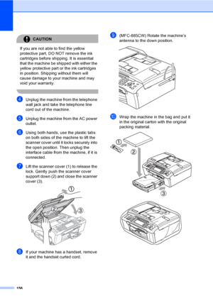 Page 172
156
CAUTION 
If you are not able to find the yellow 
protective part, DO NOT remove the ink 
cartridges before shipping. It is essential 
that the machine be shipped with either the 
yellow protective part or the ink cartridges 
in position. Shipping without them will 
cause damage to your machine and may 
void your warranty.
 
dUnplug the machine from the telephone 
wall jack and take the telephone line 
cord out of the machine.
eUnplug the machine from the AC power 
outlet.
fUsing both hands, use the...