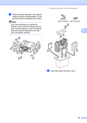 Page 173
Troubleshooting and Routine Maintenance157
B
kPack the printed materials in the original 
carton as shown in the illustration. Do not 
pack the used ink cartridges in the carton.
Note
If you are returning your machine to 
Brother as part of the Exchange Service, 
pack only the machine. Keep all separate 
parts and printed materials to use with 
your ‘Exchange’ machine.
 
   
lClose the carton and tape it shut. 
(MFC-685CW) (MFC-885CW)
 