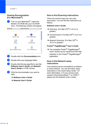 Page 20
Chapter 1
4
Viewing Documentation 
(For Macintosh®)1
aTurn on your Macintosh®. Insert the 
Brother CD-ROM into your CD-ROM 
drive. The following window will appear.
 
bDouble-click the  Documentation icon.
cDouble-click your language folder.
dDouble-click the top page file to view the 
Software Users Guide  and Network 
Users Guide  in HTML format.
eClick the documentation you want to 
read:
„ Software User’s Guide
„ Network User’s Guide
How to find Scanning instructions1
There are several ways you can...