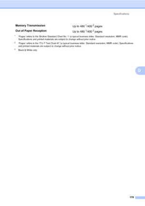 Page 195
Specifications179
D
1‘Pages’ refers to the ‘Brother Standard Chart No. 1’ (a typical business letter, Standard resolution, MMR code). 
Specifications and printed materials are subject to change without prior notice.
2‘Pages’ refers to the ‘ITU-T Test Chart #1’ (a typical business letter, Standard resolution, MMR code). Specifications 
and printed materials are subject to change without prior notice.
3Black & White only
Memory Transmission Up to 4801/4002 pages 
Out of Paper Reception Up to 480
1/4002...