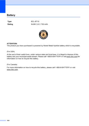 Page 198
182
BatteryD
 
ATTENTION: 
The product you have purchased is powered by Nickel Metal Hydride battery which is recyclable.
(For USA)
At the end of their useful lives, under various state and local laws, it is illegal to dispose of this 
battery into your municipal waste stream. Please call 1-800-8-BATTERY or visit www.rbrc.com
 for 
information on how to recycle this battery.
(For Canada)
For more information on how to recycle this  battery, please call 1-800-8-BATTERY or visit 
www.rbrc.com
.
Type...
