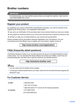 Page 3
i
Brother numbers
IMPORTANT
For technical help, you must call the country where you bought the machine. Calls must be 
made from within  that country.
 
Register your product
By registering your product with Brother Inter national Corporation, you will be recorded as the 
original owner of the product. Your registration with Brother:
„ may serve as confirmation of the purchase date of your product should you lose your receipt;
„ may support an insurance claim by you in the event of product loss covered...