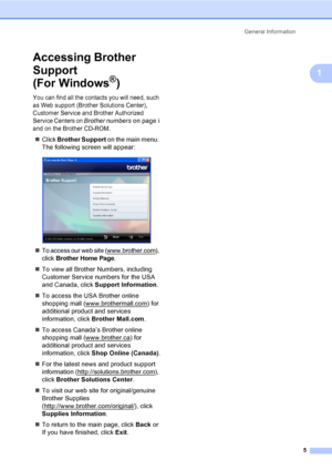 Page 21
General Information5
1
Accessing Brother 
Support 
(For Windows
®)1
You can find all the contacts you will need, such 
as Web support (Brother Solutions Center), 
Customer Service and Brother Authorized 
Service Centers on 
Brother numberson page i 
and on the Brother CD-ROM.
„ Click  Brother Support  on the main menu. 
The following screen will appear:
 
„To access our web site (www.brother.com), 
click 
Brother Home Page.
„ To view all Brother Numbers, including 
Customer Service numbers for the USA...