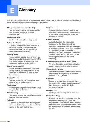 Page 208
192
E
This is a comprehensive list of features and terms that appear in Brother manuals. Availability of 
these features depends on the model you purchased.
GlossaryE
ADF (automatic document feeder)
The document can be placed in the ADF 
and scanned one page at a time 
automatically.
Auto Reduction Reduces the size of incoming faxes.
Automatic Redial A feature that enables your machine to 
redial the last fax number after five 
minutes if the fax did not go through 
because the line was busy.
Backup...