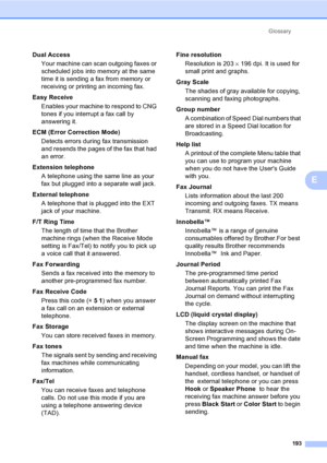 Page 209
Glossary193
E
Dual AccessYour machine can scan outgoing faxes or 
scheduled jobs into memory at the same 
time it is sending a fax from memory or 
receiving or printing an incoming fax.
Easy Receive Enables your machine to respond to CNG 
tones if you interrupt a fax call by 
answering it.
ECM (Error Correction Mode) Detects errors during fax transmission 
and resends the pages of the fax that had 
an error.
Extension telephone A telephone using the same line as your 
fax but plugged into a separate...