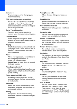 Page 210
194
Menu mode Programming mode for changing your 
machines settings.
OCR (optical character recognition) The bundled ScanSoft
® PaperPort® SE 
with OCR or Presto!
® PageManager® 
software application converts an image of 
text to text you can edit. 
Out of Paper Reception Receives faxes into the machines 
memory when the machine is out of paper.
Overseas Mode Makes temporary changes to the fax 
tones to accommodate noise and static on 
overseas telephone lines.
Paging This feature enables your machine...