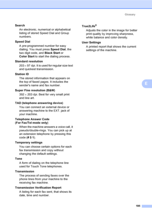 Page 211
Glossary195
E
SearchAn electronic, numerical or alphabetical 
listing of stored Speed Dial and Group 
numbers.
Speed Dial A pre-programmed number for easy 
dialing. You must press  Speed Dial, the 
two digit code, and  Black Start or 
Color Start  to start the dialing process.
Standard resolution 203  × 97 dpi. It is used for regular size text 
and quickest transmission.
Station ID The stored information that appears on 
the top of faxed pages. It includes the 
senders name and fax number.
Super Fine...