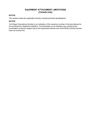 Page 217
EQUIPMENT ATTACHMENT LIMITATIONS (Canada only)
NOTICE
This product meets the applicable Industry Canada technical specifications.
NOTICE
The Ringer Equivalence Number is an indication of the maximum number of devices allowed to 
be connected to a telephone interface. The termination on an interface may consist of any 
combination of devices subject only to the requirement that the sum of the RENs of all the devices 
does not exceed five.
 