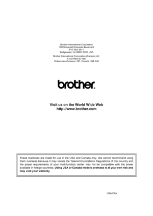 Page 218
Brother International Corporation
100 Somerset Corporate Boulevard
P.O. Box 6911
Bridgewater, NJ 08807-0911 USA
Brother International Corporation (Canada) Ltd. 1 rue Hôtel de Ville,
Dollard-des-Ormeaux, QC, Canada H9B 3H6
Visit us on the World Wide Web
http://www.brother.com
These machines are made for use in the USA and Canada only. We cannot recommend using
them overseas because it may violate the Telecommunications Regulations of that country and
the power requirements of your multi-function center...