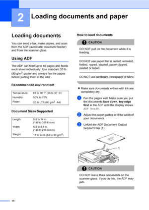 Page 26
10
2
Loading documents2
You can send a fax, make copies, and scan 
from the ADF (automatic document feeder) 
and from the scanner glass.
Using ADF2
The ADF can hold up to 10 pages and feeds 
each sheet individually. Use standard 20 lb 
(80 g/m
2) paper and always fan the pages 
before putting them in the ADF.
Recommended environment2
Document Sizes Supported2
How to load documents2
CAUTION 
DO NOT pull on the document while it is 
feeding.
  
DO NOT use paper that is curled, wrinkled, 
folded, ripped,...