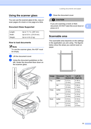 Page 27
Loading documents and paper11
2
Using the scanner glass2
You can use the scanner glass to fax, copy or 
scan pages of a book or one page at a time.
Document Sizes Supported2
How to load documents2
Note
To use the scanner glass, the ADF must 
be empty.
 
aLift the document cover.
bUsing the document guidelines on the 
left, center the document face down on 
the scanner glass.
 
 
cClose the document cover.
CAUTION 
If you are scanning a book or thick 
document, DO NOT slam the cover down or 
press on...