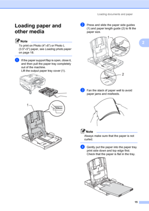 Page 31
Loading documents and paper15
2
Loading paper and 
other media
2
Note
To print on Photo (4×6) or Photo L 
(3.5 ×5) paper, see  Loading photo paper  
on page 18.
 
aIf the paper support flap is open, close it, 
and then pull the paper tray completely 
out of the machine.
Lift the output paper tray cover (1).
 
 
bPress and slide the paper side guides 
(1) and paper length guide (2) to fit the 
paper size.
 
cFan the stack of paper well to avoid 
paper jams and misfeeds.
 
Note
Always make sure that the...