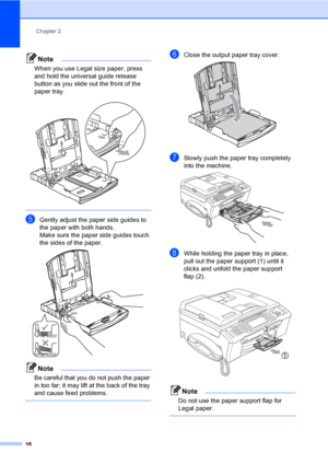 Page 32
Chapter 2
16
Note
When you use Legal size paper, press 
and hold the universal guide release 
button as you slide out the front of the 
paper tray.
 
 
eGently adjust the paper side guides to 
the paper with both hands.
Make sure the paper side guides touch 
the sides of the paper.
 
Note
Be careful that you do not push the paper 
in too far; it may lift at the back of the tray 
and cause feed problems.
 
fClose the output paper tray cover. 
gSlowly push the paper tray completely 
into the machine....