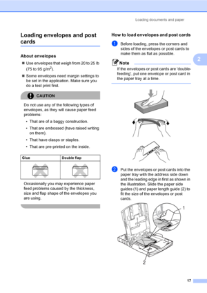 Page 33
Loading documents and paper17
2
Loading envelopes and post 
cards2
About envelopes2
„
Use envelopes that weigh from 20 to 25 lb 
(75 to 95 g/m
2).
„ Some envelopes need margin settings to 
be set in the application. Make sure you 
do a test print first.
CAUTION 
Do not use any of the following types of 
envelopes, as they  will cause paper feed 
problems:
• That are of a baggy construction.
• That are embossed (have raised writing  on them).
• That have clasps or staples.
• That are pre-printed on the...