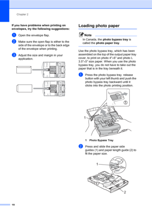 Page 34
Chapter 2
18
If you have problems when printing on 
envelopes, try the following suggestions:
2
aOpen the envelope flap.
bMake sure the open flap is either to the 
side of the envelope or to the back edge 
of the envelope when printing.
cAdjust the size and margin in your 
application.
 
 
Loading photo paper2
Note
In Canada, the  photo bypass tray  is 
called the  photo paper tray .
 
Use the photo bypass tray, which has been 
assembled on the top of the output paper tray 
cover, to print on photo 4 ×6...