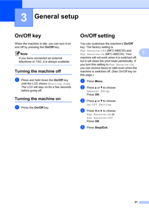 Page 37
21
3
3
On/Off key3
When the machine is idle, you can turn it on 
and off by pressing the On/Off key. 
Note
If you have connected an external 
telephone or TAD, it is always available.
 
Turning the machine off3
aPress and hold down the  On/Off key 
until the LCD shows  Shutting Down.
The LCD will stay on for a few seconds 
before going off.
Turning the machine on3
aPress the  On/Off key.
On/Off setting 3
You can customize the machines  On/Off 
key. The factory setting is 
Fax Receive:Off .(MFC-685CW)...
