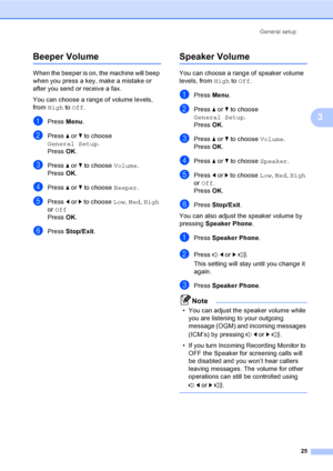 Page 41
General setup25
3
Beeper Volume3
When the beeper is on,  the machine will beep 
when you press a key, make a mistake or 
after you send or receive a fax.
You can choose a range of volume levels, 
from  High  to Off .
aPress  Menu.
bPress  a or  b to choose 
General Setup .
Press  OK.
cPress  a or  b to choose  Volume.
Press  OK.
dPress  a or  b to choose  Beeper.
ePress d or  c to choose  Low, Med , High  
or  Off
Press  OK.
fPress  Stop/Exit .
Speaker Volume3
You can choose a range of speaker volume...