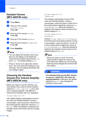 Page 42
Chapter 3
26
Handset Volume 
(MFC-685CW only)3
aPress  Menu.
bPress  a or  b to choose 
General Setup .
Press  OK.
cPress  a or  b to choose  Volume.
Press  OK.
dPress  a or  b to choose  Handset.
ePress d or  c to choose  Low or High .
Press  OK.
fPress  Stop/Exit .
Note
• You can adjust the handset volume any 
time you are talking on the telephone. 
There are two handset volume levels,  Low 
and  High . The default setting is  Low.
• Press  d or  c  to adjust the volume 
level. The LCD shows the...