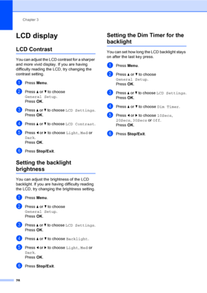Page 44
Chapter 3
28
LCD display3
LCD Contrast3
You can adjust the LCD contrast for a sharper 
and more vivid display. If you are having 
difficulty reading the LCD, try changing the 
contrast setting.
aPress  Menu.
bPress  a or  b to choose 
General Setup .
Press  OK.
cPress  a or  b to choose  LCD Settings .
Press  OK.
dPress  a or  b to choose  LCD Contrast .
ePress d or  c to choose  Light, Med  or 
Dark .
Press  OK.
fPress  Stop/Exit .
Setting the backlight 
brightness3
You can adjust the brightness of the...