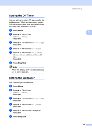 Page 45
General setup29
3
Setting the Off Timer3
You can set how long the LCD stays on after the 
last key press. This is a power saving feature. 
The machine can print, scan and receive faxes 
and voice calls when the LCD is off.
aPress Menu.
bPress  a or  b to choose 
General Setup .
Press  OK.
cPress  a or  b to choose  LCD Settings .
Press  OK.
dPress  a or  b to choose  Off Timer .
ePress d or  c to choose  1Min, 2Mins , 
3Mins , 5Mins , 10Mins , 30Mins  or 
Off .
Press  OK.
fPress  Stop/Exit .
Note
When...