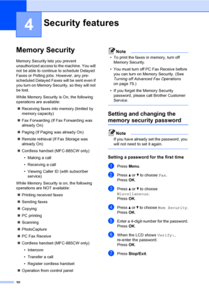 Page 46
30
4
Memory Security4
Memory Security lets you prevent 
unauthorized access to the machine. You will 
not be able to continue to schedule Delayed 
Faxes or Polling jobs. However, any pre-
scheduled Delayed Faxes will be sent even if 
you turn on Memory Security, so they will not 
be lost.
While Memory Security is On, the following 
operations are available:„ Receiving faxes into memory (limited by 
memory capacity)
„ Fax Forwarding (If Fax Forwarding was 
already On) 
„ Paging (If Paging was already On)...