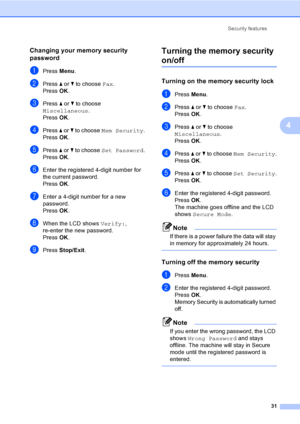 Page 47
Security features31
4
Changing your memory security 
password
4
aPress Menu.
bPress  a or  b to choose  Fax.
Press  OK.
cPress  a or  b to choose 
Miscellaneous .
Press  OK.
dPress  a or  b to choose  Mem Security .
Press  OK.
ePress  a or  b to choose  Set Password .
Press  OK.
fEnter the registered 4-digit number for 
the current password.
Press  OK.
gEnter a 4-digit number for a new 
password.
Press  OK.
hWhen the LCD shows  Verify:, 
re-enter the new password.
Press  OK.
iPress  Stop/Exit .
Turning...