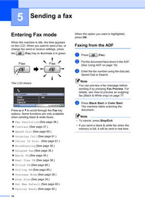 Page 50
34
5
Entering Fax mode5
When the machine is idle, the time appears 
on the LCD. When you want to send a fax, or 
change fax send or receive settings, press 
the (Fax) key to illuminate it in green.
 
The LCD shows:
 
Press  a or  b to scroll through the  Fax key 
options. Some functions are only available 
when sending black & white faxes.
„ Fax Resolution  (See page 38.)
„ Contrast  (See page 37.)
„ Speed Dial  (See page 60.)
„ Outgoing Call  (See page 61.)
„ Caller ID hist.  (See page 61.)
„...