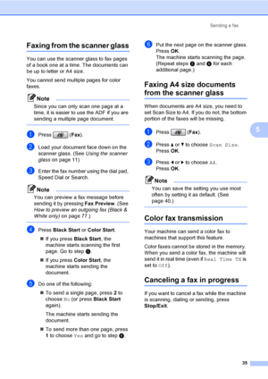 Page 51
Sending a fax35
5
Faxing from the scanner glass5
You can use the scanner glass to fax pages 
of a book one at a time. The documents can 
be up to letter or A4 size.
You cannot send multiple pages for color 
faxes.
Note
Since you can only scan one page at a 
time, it is easier to use the ADF if you are 
sending a multiple page document.
 
aPress (Fax).
bLoad your document face down on the 
scanner glass. (See  Using the scanner 
glass on page 11)
cEnter the fax number using the dial pad, 
Speed Dial or...