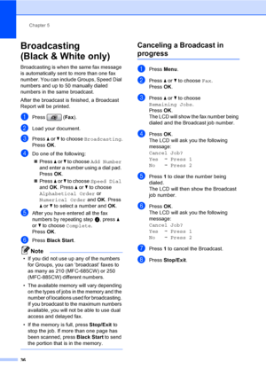 Page 52
Chapter 5
36
Broadcasting 
(Black & White only)
5
Broadcasting is when the same fax message 
is automatically sent to more than one fax 
number. You can include Groups, Speed Dial 
numbers and up to 50 manually dialed 
numbers in the same broadcast.
After the broadcast is finished, a Broadcast 
Report will be printed.
aPress ( Fax).
bLoad your document.
cPress  a or  b to choose  Broadcasting .
Press  OK.
dDo one of the following:
„ Press  a or  b to choose  Add Number  
and enter a number using a dial...