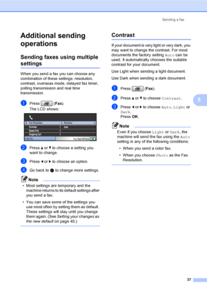 Page 53
Sending a fax37
5
Additional sending 
operations
5
Sending faxes using multiple 
settings5
When you send a fax you can choose any 
combination of these settings: resolution, 
contrast, overseas mode, delayed fax timer, 
polling transmissi on and real time 
transmission.
aPress ( Fax).
The LCD shows:
 
bPress  a or  b to choose a setting you 
want to change.
cPress  d or  c to choose an option.
dGo back to  b to change more settings.
Note
• Most settings are temporary and the 
machine returns to its...