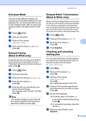Page 55
Sending a fax39
5
Overseas Mode5
If you are having difficulty sending a fax 
overseas due to possible interference on the 
telephone line, we recommend that you turn 
on the Overseas mode. After you send a fax 
using this feature, the feature will turn itself 
off.
aPress (Fax).
bLoad your document.
cPress  a or  b to choose 
Overseas Mode .
dPress d or  c to choose  On (or  Off ).
Press  OK.
Delayed Faxing 
(Black & White only)5
During the day you can store up to 50 faxes 
in the memory to be sent...