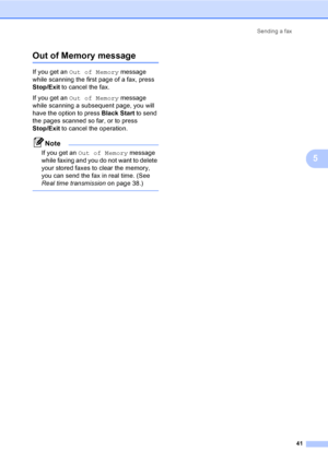 Page 57
Sending a fax41
5
Out of Memory message5
If you get an Out of Memory  message 
while scanning the first page of a fax, press 
Stop/Exit  to cancel the fax.
If you get an  Out of Memory  message 
while scanning a subsequent page, you will 
have the option to press  Black Start to send 
the pages scanned so far, or to press 
Stop/Exit  to cancel the operation.
Note
If you get an  Out of Memory  message 
while faxing and you do not want to delete 
your stored faxes to clear the memory, 
you can send the...