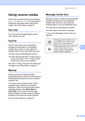 Page 59
Receiving a Fax43
6
Using receive modes6
Some receive modes answer automatically 
(Fax Only  and Fax/Tel ). You may want to 
change the ring delay before using these 
modes. See  Ring Delay on page 44.
Fax only6
Fax only mode will automatically answer 
every call as a fax call.
Fax/Tel6
Fax/Tel mode helps you automatically 
manage incoming calls, by recognising 
whether they are fax or voice calls and 
handling them in one of the following ways:
„ Faxes will be automatically received.
„ Voice calls will...