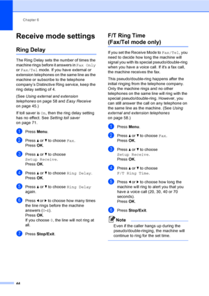 Page 60
Chapter 6
44
Receive mode settings6
Ring Delay6
The Ring Delay sets the number of times the 
machine rings before it answers in  Fax Only 
or  Fax/Tel  mode. If you have external or 
extension telephones on the same line as the 
machine or subscribe to the telephone 
company’s Distinctive Ring service, keep the 
ring delay setting of 4.
(See  Using external and extension 
telephones  on page 58 and  Easy Receive 
on page 45.)
If toll saver is  On, then the ring delay setting 
has no effect. See  Setting...