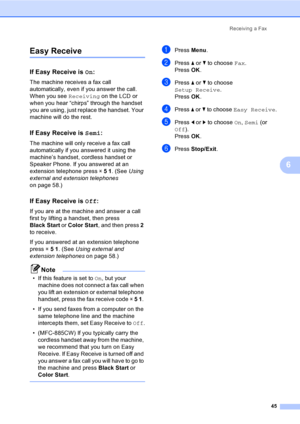 Page 61
Receiving a Fax45
6
Easy Receive6
If Easy Receive is  On:6
The machine receives a fax call 
automatically, even if you answer the call. 
When you see  Receiving on the LCD or 
when you hear “chirps” through the handset 
you are using, just replace the handset. Your 
machine will do the rest. 
If Easy Receive is  Semi:6
The machine will only receive a fax call 
automatically if you answered it using the 
machine’s handset, cordless handset or 
Speaker Phone. If you answered at an 
extension telephone...