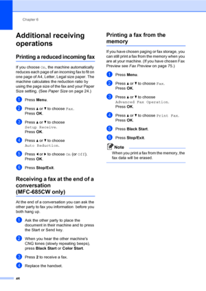 Page 62
Chapter 6
46
Additional receiving 
operations
6
Printing a reduced incoming fax6
If you choose  On, the machine automatically 
reduces each page of an incoming fax to fit on 
one page of A4, Letter, Legal size paper. The 
machine calculates the reduction ratio by 
using the page size of the fax and your Paper 
Size setting. (See  Paper Size on page 24.)
aPress Menu.
bPress  a or  b to choose  Fax.
Press  OK.
cPress  a or  b to choose 
Setup Receive .
Press  OK.
dPress  a or  b to choose 
Auto Reduction...