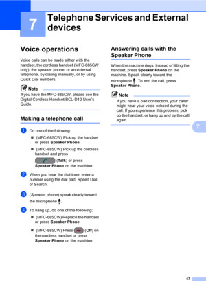 Page 63
47
7
7
Voice operations7
Voice calls can be made either with the 
handset, the cordless handset (MFC-885CW 
only), the speaker phone, or an external 
telephone, by dialing manually, or by using 
Quick Dial numbers.
Note
If you have the MFC-885CW, please see the 
Digital Cordless Handset BCL-D10 User’s 
Guide.
 
Making a telephone call7
aDo one of the following:„  (MFC-685CW) Pick up the handset 
or press  Speaker Phone .
„  (MFC-885CW) Pick up the cordless 
handset and press 
(Talk ) or press 
Speaker...