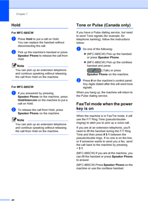Page 64
Chapter 7
48
Hold7
For MFC-685CW7
aPress  Hold to put a call on Hold.
You can replace the handset without 
disconnecting the call.
bPick up the machines handset or press 
Speaker Phone  to release the call from 
Hold.
Note
You can pick up an extension telephone 
and continue speaking without releasing 
the call from Hold on the machine.
 
For MFC-885CW7
aIf you answered by pressing 
Speaker Phone  on the machine, press 
Hold/Intercom  on the machine to put a 
call on Hold.
bTo release the call from...