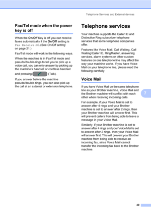Page 65
Telephone Services and External devices49
7
Fax/Tel mode when the power 
key is off7
When the 
On/Off Key is off you can receive 
faxes automatically if the  On/Off setting is 
Fax Receive:On  (See On/Off setting  
on page 21.) 
Fax/Tel mode will work in the following ways.
When the machine is in Fax/Tel mode and 
pseudo/double-rings to tell you to pick up a 
voice call, you can only answer by picking up 
the machine’s handset or cordless handset 
and pressing  (Talk).
If you answer before the machine...