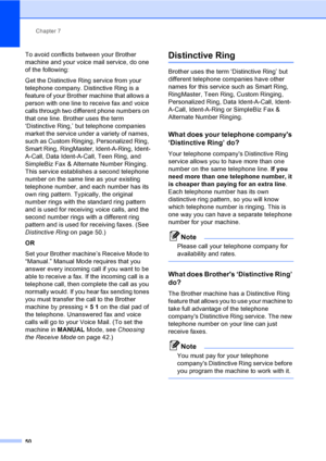 Page 66
Chapter 7
50
To avoid conflicts between your Brother 
machine and your voice mail service, do one 
of the following:
Get the Distinctive Ring service from your 
telephone company. Distinctive Ring is a 
feature of your Brother machine that allows a 
person with one line to receive fax and voice 
calls through two different phone numbers on 
that one line. Brother uses the term 
‘Distinctive Ring,’ but telephone companies 
market the service under a variety of names, 
such as Custom Ringing, Personalized...