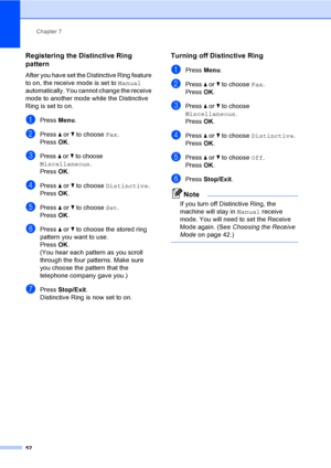 Page 68
Chapter 7
52
Registering the Distinctive Ring 
pattern
7
After you have set the Distinctive Ring feature 
to on, the receive mode is set to  Manual 
automatically. You cannot change the receive 
mode to another mode while the Distinctive 
Ring is set to on.
aPress  Menu.
bPress  a or  b to choose  Fax.
Press  OK.
cPress a or b to choose 
Miscellaneous.
Press  OK.
dPress  a or  b to choose  Distinctive .
Press  OK.
ePress  a or  b to choose  Set.
Press  OK.
fPress  a or  b to choose the stored ring...