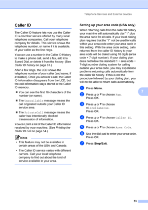 Page 69
Telephone Services and External devices53
7
Caller ID7
The Caller ID feature lets you use the Caller 
ID subscriber service offered by many local 
telephone companies. Call your telephone 
company for details. This service shows the 
telephone number, or name if it is available, 
of your caller as the line rings.
You can use a number in the Caller ID History 
to make a phone call, send a fax, add it to 
Speed Dial, or delete it from the history. (See 
Caller ID history on page 61.)
After a few rings,...