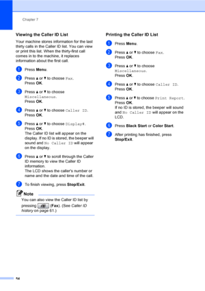 Page 70
Chapter 7
54
Viewing the Caller ID List7
Your machine stores information for the last 
thirty calls in the Caller ID list. You can view 
or print this list. When the thirty-first call 
comes in to the machine, it replaces 
information about the first call.
aPress  Menu.
bPress  a or  b to choose  Fax.
Press  OK.
cPress  a or  b to choose 
Miscellaneous .
Press  OK.
dPress  a or  b to choose  Caller ID .
Press  OK.
ePress  a or  b to choose  Display#.
Press  OK.
The Caller ID list will appear on the...
