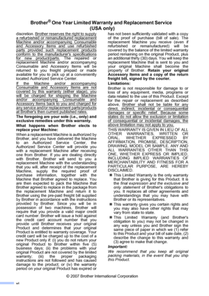 Page 8
vi
Brother® One Year Limited Warranty and Replacement Service  (USA only)
discretion. Brother reserves the right to supply
a refurbished or remanufactured replacement
Machine and/or accompanying Consumableand Accessory Items and use refurbished
parts provided such replacement products
conform to the manufacturers specificationsfor new product/parts. The repaired or
replacement Machine and/or accompanying
Consumable and Accessory Items will be
returned to you freight prepaid or made
available for you to...