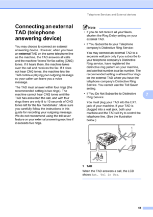 Page 71
Telephone Services and External devices55
7
Connecting an external 
TAD (telephone 
answering device)
7
You may choose to connect an external 
answering device. However, when you have 
an external  TAD on the same telephone line 
as the machine, the TAD answers all calls 
and the machine ‘listens’ for fax calling (CNG) 
tones. If it hears them, the machine takes 
over the call and receives the fax. If it does 
not hear CNG tones, the machine lets the 
TAD continue playing your outgoing message 
so your...