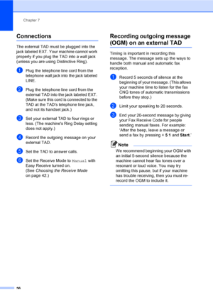 Page 72
Chapter 7
56
Connections7
The external TAD must be plugged into the 
jack labeled EXT. Your machine cannot work 
properly if you plug the TAD into a wall jack 
(unless you are using Distinctive Ring).
aPlug the telephone line cord from the 
telephone wall jack into the jack labeled 
LINE.
bPlug the telephone line cord from the 
external TAD into the jack labeled EXT. 
(Make sure this cord is connected to the 
TAD at the TADs telephone line jack, 
and not its handset jack.)
cSet your external TAD to four...