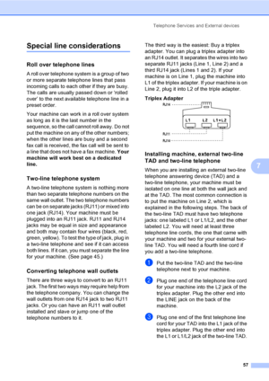 Page 73
Telephone Services and External devices57
7
Special line considerations7
Roll over telephone lines7
A roll over telephone system is a group of two 
or more separate telephone lines that pass 
incoming calls to each other if they are busy. 
The calls are usually passed down or ‘rolled 
over’ to the next available telephone line in a 
preset order.
Your machine can work in a roll over system 
as long as it is the last number in the 
sequence, so the call cannot roll away. Do not 
put the machine on any of...